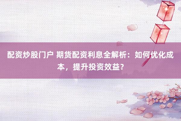 配资炒股门户 期货配资利息全解析：如何优化成本，提升投资效益？