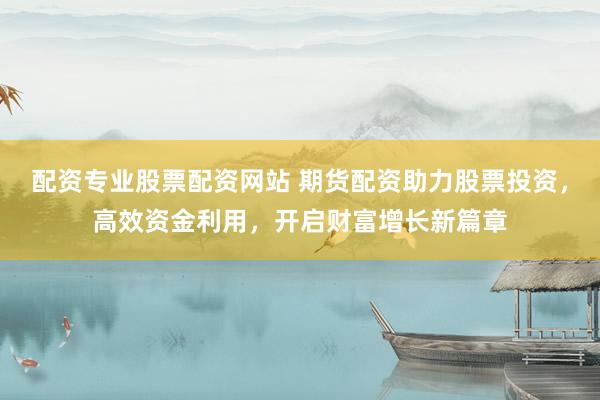 配资专业股票配资网站 期货配资助力股票投资，高效资金利用，开启财富增长新篇章