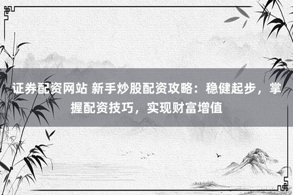 证券配资网站 新手炒股配资攻略：稳健起步，掌握配资技巧，实现财富增值