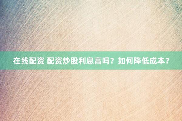 在线配资 配资炒股利息高吗？如何降低成本？