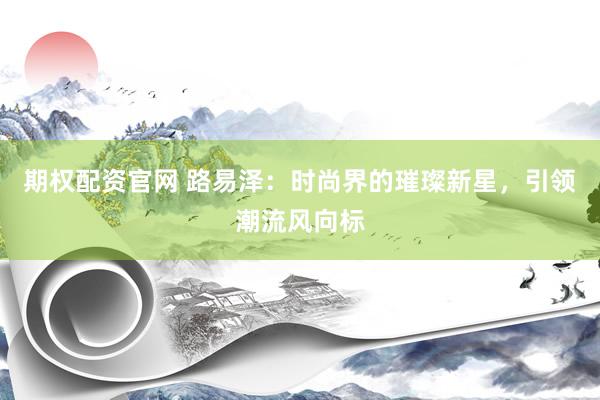 期权配资官网 路易泽：时尚界的璀璨新星，引领潮流风向标