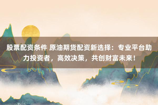 股票配资条件 原油期货配资新选择：专业平台助力投资者，高效决策，共创财富未来！