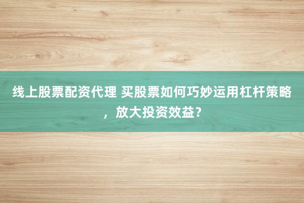 线上股票配资代理 买股票如何巧妙运用杠杆策略，放大投资效益？
