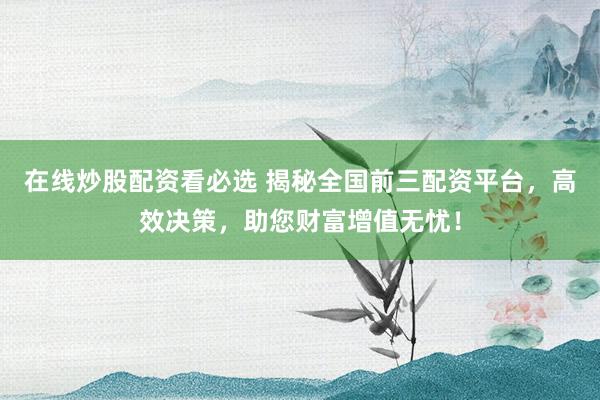 在线炒股配资看必选 揭秘全国前三配资平台，高效决策，助您财富增值无忧！
