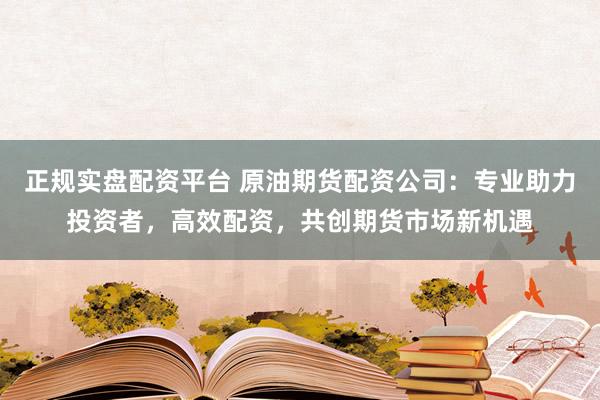 正规实盘配资平台 原油期货配资公司：专业助力投资者，高效配资，共创期货市场新机遇