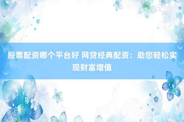 股票配资哪个平台好 网贷经典配资：助您轻松实现财富增值