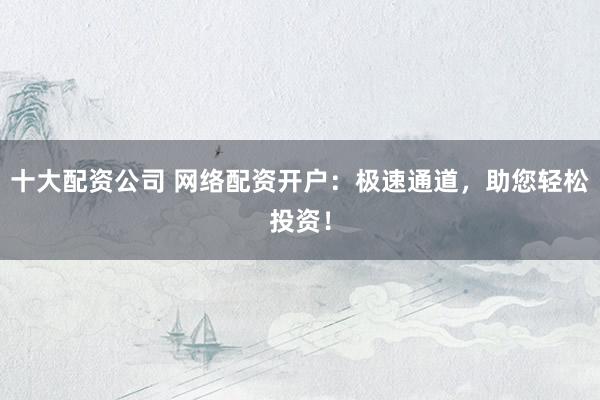 十大配资公司 网络配资开户：极速通道，助您轻松投资！
