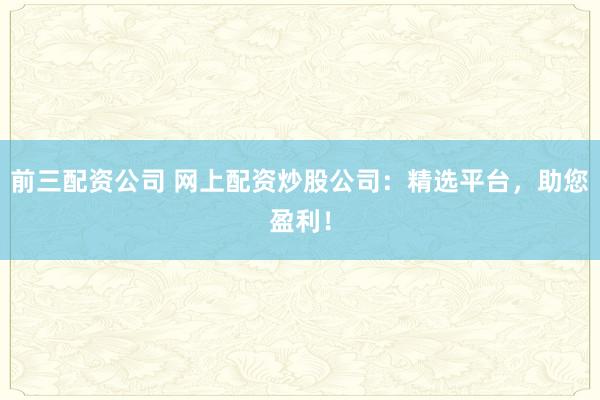 前三配资公司 网上配资炒股公司：精选平台，助您盈利！