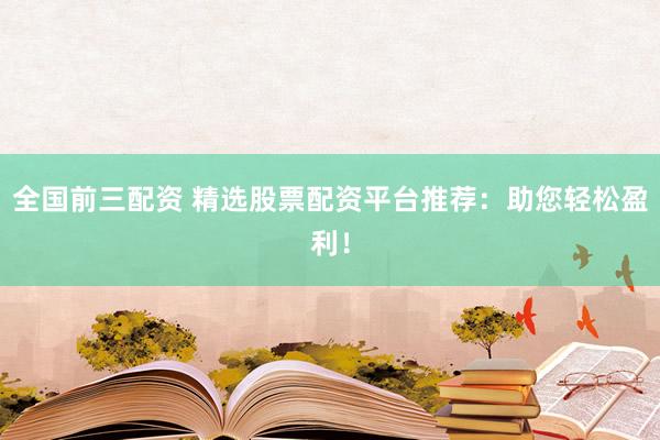 全国前三配资 精选股票配资平台推荐：助您轻松盈利！