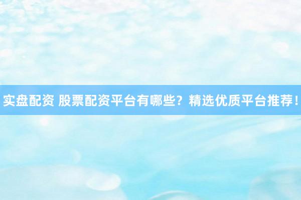 实盘配资 股票配资平台有哪些？精选优质平台推荐！