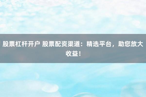 股票杠杆开户 股票配资渠道：精选平台，助您放大收益！