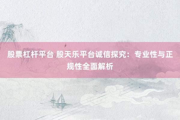 股票杠杆平台 股天乐平台诚信探究：专业性与正规性全面解析