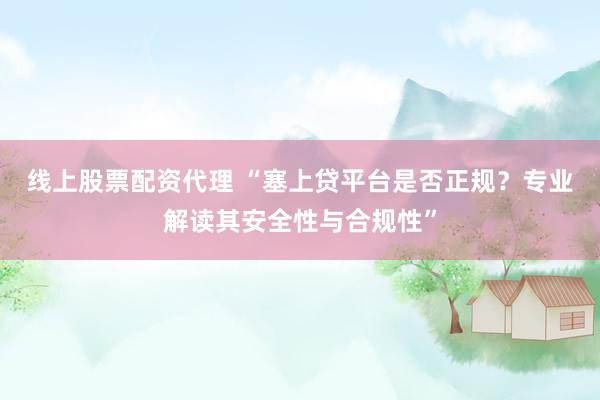 线上股票配资代理 “塞上贷平台是否正规？专业解读其安全性与合规性”
