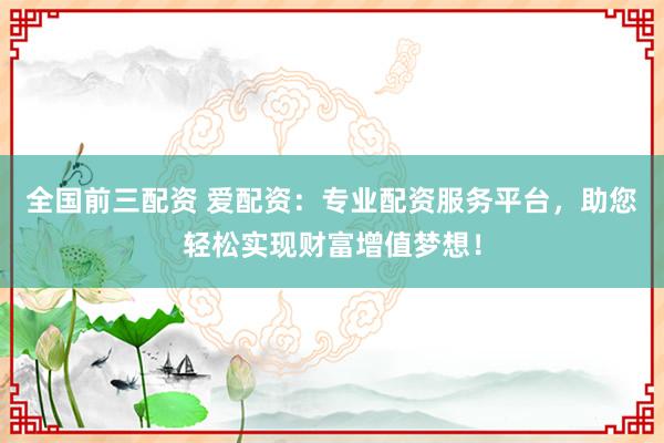 全国前三配资 爱配资：专业配资服务平台，助您轻松实现财富增值梦想！
