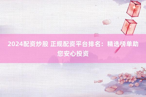 2024配资炒股 正规配资平台排名：精选榜单助您安心投资