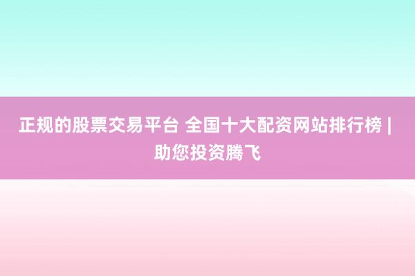 正规的股票交易平台 全国十大配资网站排行榜 | 助您投资腾飞