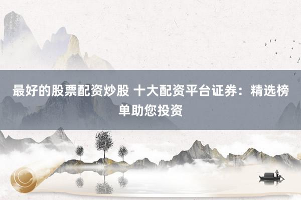 最好的股票配资炒股 十大配资平台证券：精选榜单助您投资