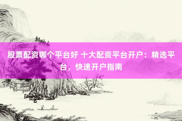 股票配资哪个平台好 十大配资平台开户：精选平台，快速开户指南
