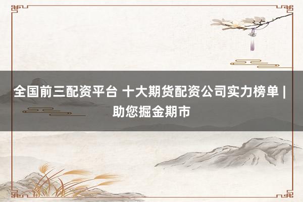 全国前三配资平台 十大期货配资公司实力榜单 | 助您掘金期市