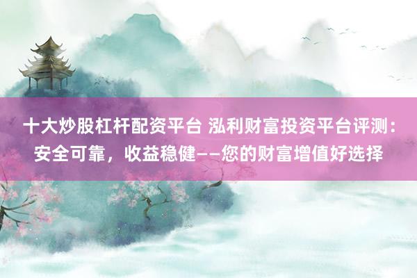 十大炒股杠杆配资平台 泓利财富投资平台评测：安全可靠，收益稳健——您的财富增值好选择