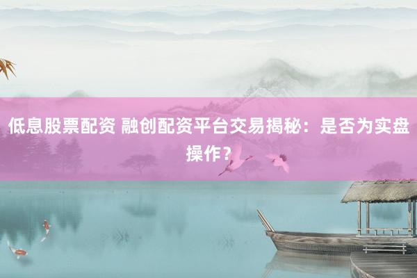 低息股票配资 融创配资平台交易揭秘：是否为实盘操作？
