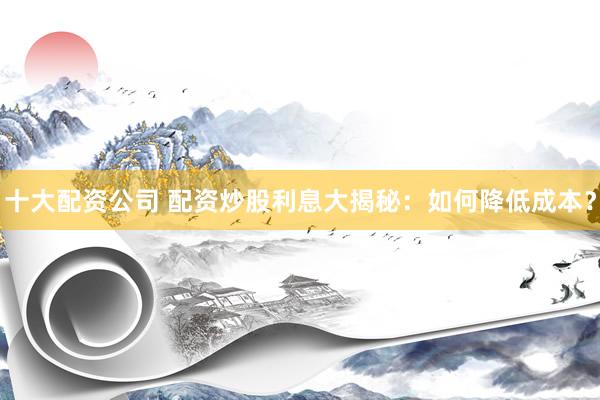 十大配资公司 配资炒股利息大揭秘：如何降低成本？