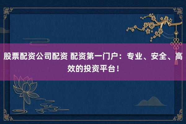 股票配资公司配资 配资第一门户：专业、安全、高效的投资平台！