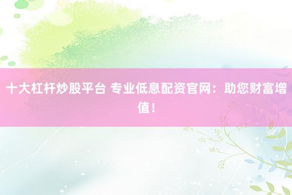 十大杠杆炒股平台 专业低息配资官网：助您财富增值！