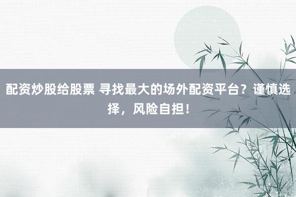 配资炒股给股票 寻找最大的场外配资平台？谨慎选择，风险自担！