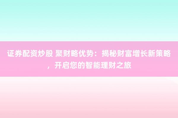证券配资炒股 聚财略优势：揭秘财富增长新策略，开启您的智能理财之旅