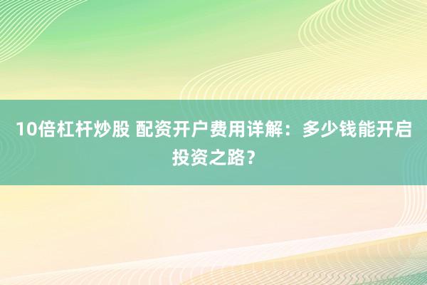10倍杠杆炒股 配资开户费用详解：多少钱能开启投资之路？