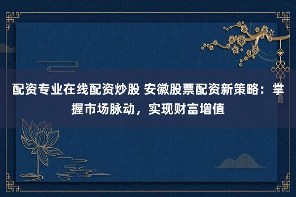 配资专业在线配资炒股 安徽股票配资新策略：掌握市场脉动，实现财富增值