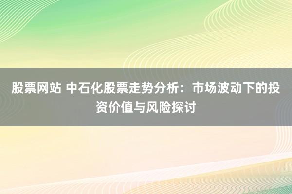 股票网站 中石化股票走势分析：市场波动下的投资价值与风险探讨