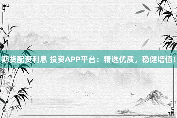 期货配资利息 投资APP平台：精选优质，稳健增值！