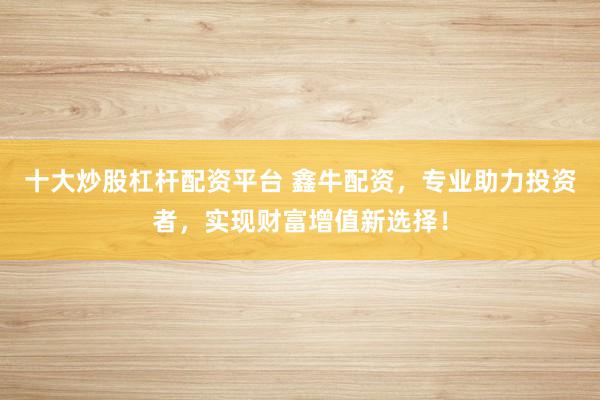 十大炒股杠杆配资平台 鑫牛配资，专业助力投资者，实现财富增值新选择！
