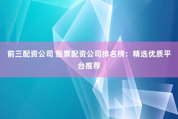 前三配资公司 股票配资公司排名榜：精选优质平台推荐