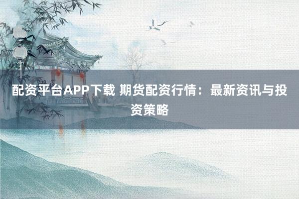 配资平台APP下载 期货配资行情：最新资讯与投资策略