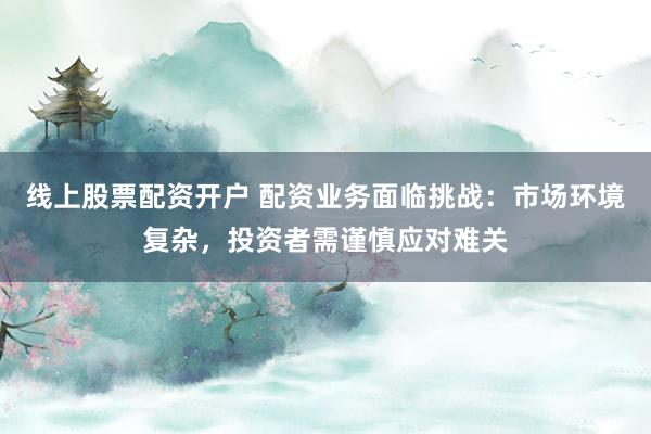 线上股票配资开户 配资业务面临挑战：市场环境复杂，投资者需谨慎应对难关
