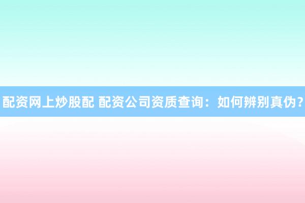 配资网上炒股配 配资公司资质查询:如何辨别真伪?