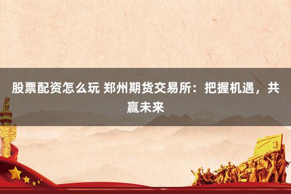 股票配资怎么玩 郑州期货交易所:把握机遇,共赢未来