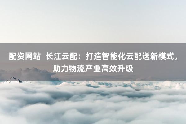 配资网站 长江云配:打造智能化云配送新模式,助力物流产业高效升级