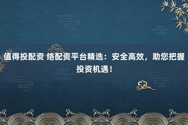 值得投配资 络配资平台精选:安全高效,助您把握投资机遇!