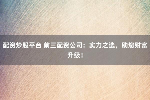 配资炒股平台 前三配资公司:实力之选,助您财富升级!