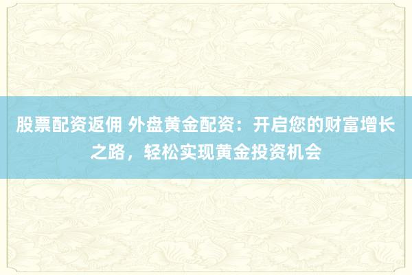 股票配资返佣 外盘黄金配资：开启您的财富增长之路，轻松实现黄金投资机会