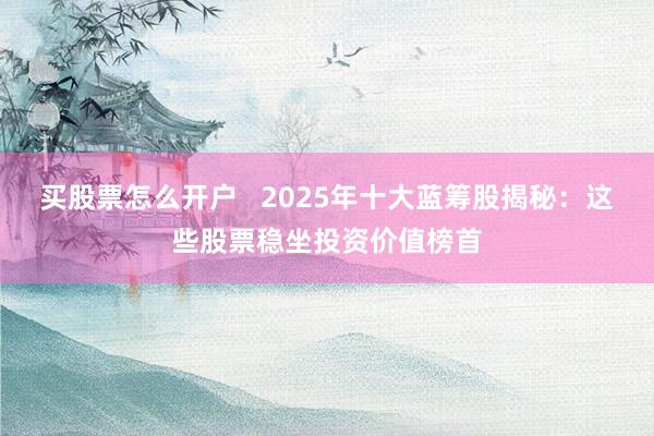 买股票怎么开户 2025年十大蓝筹股揭秘:这些股票稳坐投资价值榜首