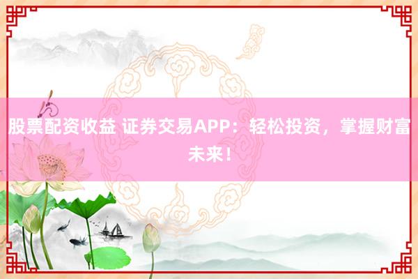 股票配资收益 证券交易APP：轻松投资，掌握财富未来！