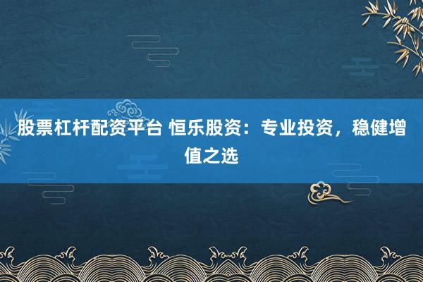 股票杠杆配资平台 恒乐股资：专业投资，稳健增值之选