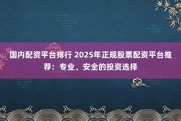 国内配资平台排行 2025年正规股票配资平台推荐：专业、安全的投资选择