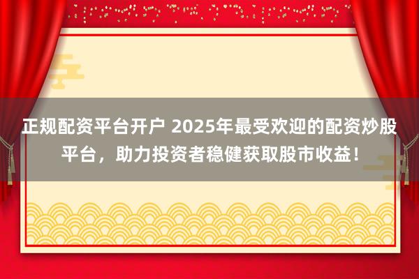 正规配资平台开户 2025年最受欢迎的配资炒股平台，助力投资者稳健获取股市收益！