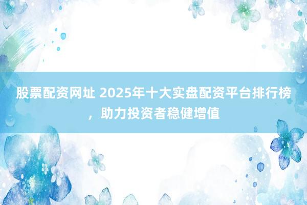 股票配资网址 2025年十大实盘配资平台排行榜，助力投资者稳健增值